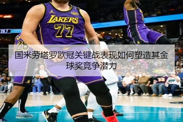 国米劳塔罗欧冠关键战表现如何塑造其金球奖竞争潜力