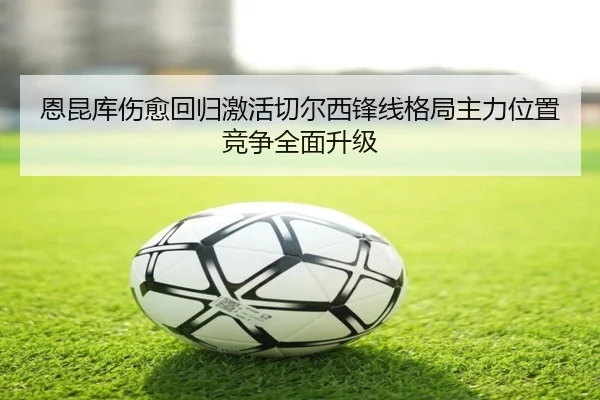 恩昆库伤愈回归激活切尔西锋线格局主力位置竞争全面升级