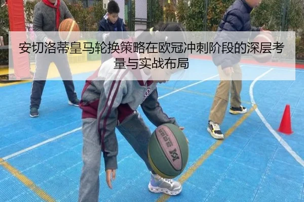 安切洛蒂皇马轮换策略在欧冠冲刺阶段的深层考量与实战布局